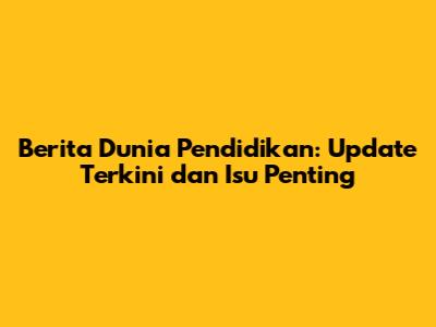 Berita Dunia Pendidikan: Update Terkini dan Isu Penting