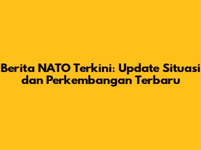 Berita NATO Terkini: Update Situasi dan Perkembangan Terbaru