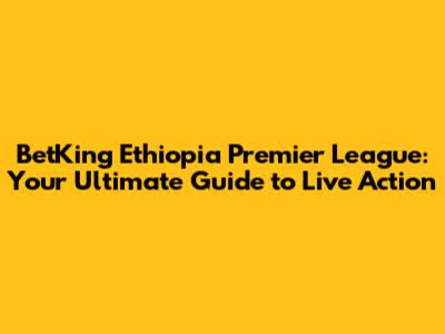 BetKing Ethiopia Premier League: Your Ultimate Guide to Live Action