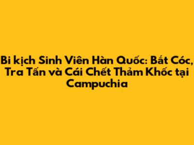 Bi kịch Sinh Viên Hàn Quốc: Bắt Cóc, Tra Tấn và Cái Chết Thảm Khốc tại Campuchia