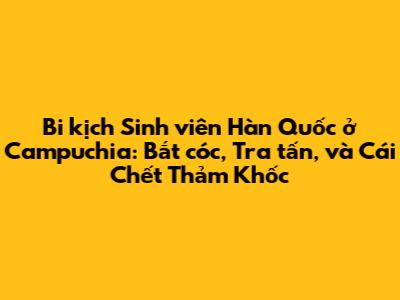 Bi kịch Sinh viên Hàn Quốc ở Campuchia: Bắt cóc, Tra tấn, và Cái Chết Thảm Khốc