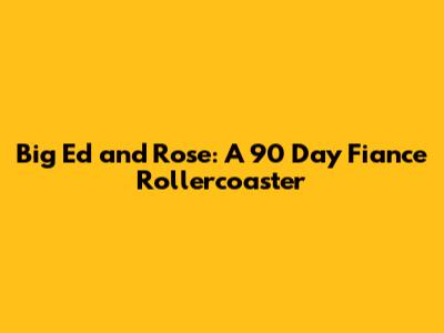 Big Ed and Rose: A 90 Day Fiance Rollercoaster