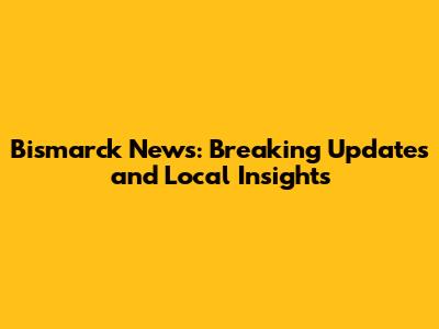 Bismarck News: Breaking Updates and Local Insights