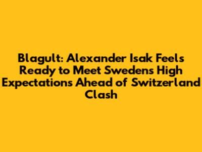 Blagult: Alexander Isak Feels Ready to Meet Sweden's High Expectations Ahead of Switzerland Clash