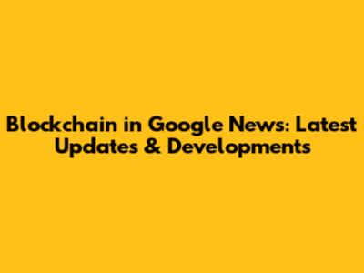 Blockchain in Google News: Latest Updates & Developments