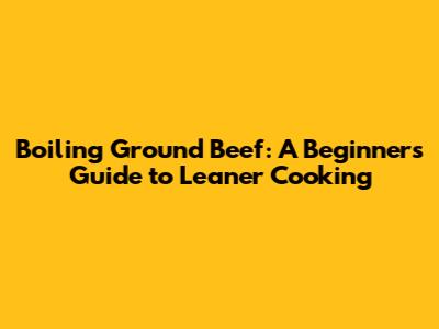 Boiling Ground Beef: A Beginner's Guide to Leaner Cooking