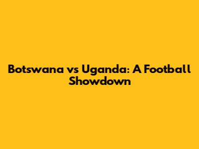 Botswana vs Uganda: A Football Showdown