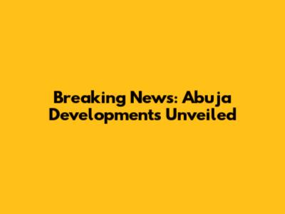 Breaking News: Abuja Developments Unveiled