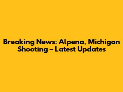 Breaking News: Alpena, Michigan Shooting – Latest Updates
