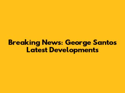 Breaking News: George Santos' Latest Developments