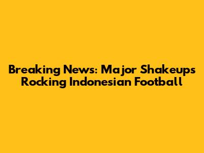 Breaking News: Major Shakeups Rocking Indonesian Football