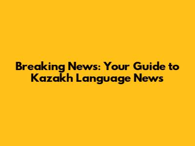 Breaking News: Your Guide to Kazakh Language News