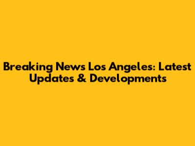 Breaking News Los Angeles: Latest Updates & Developments