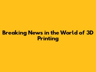 Breaking News in the World of 3D Printing