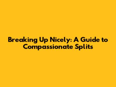 Breaking Up Nicely: A Guide to Compassionate Splits