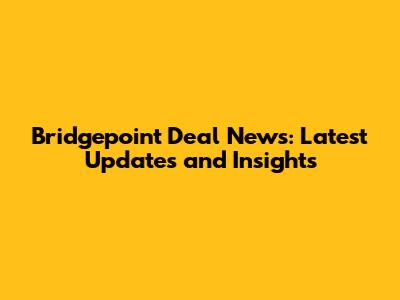Bridgepoint Deal News: Latest Updates and Insights