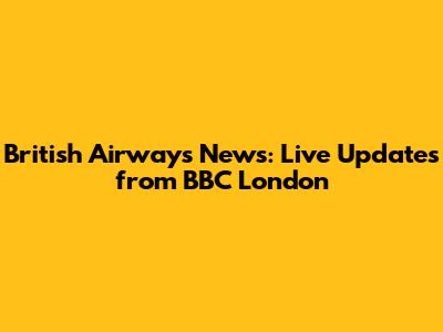 British Airways News: Live Updates from BBC London