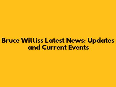 Bruce Willis's Latest News: Updates and Current Events