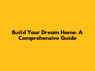 Build Your Dream Home: A Comprehensive Guide