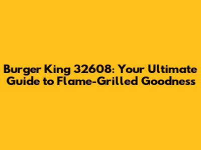 Burger King 32608: Your Ultimate Guide to Flame-Grilled Goodness