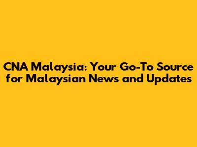 CNA Malaysia: Your Go-To Source for Malaysian News and Updates