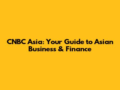 CNBC Asia: Your Guide to Asian Business & Finance