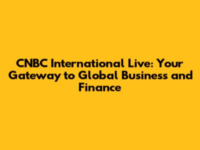 CNBC International Live: Your Gateway to Global Business and Finance