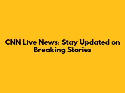 CNN Live News: Stay Updated on Breaking Stories