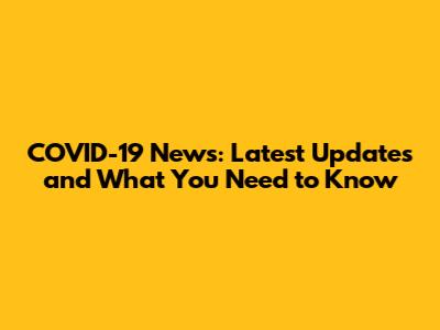COVID-19 News: Latest Updates and What You Need to Know