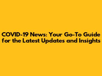 COVID-19 News: Your Go-To Guide for the Latest Updates and Insights