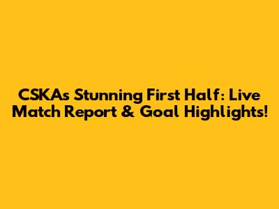 CSKA's Stunning First Half: Live Match Report & Goal Highlights!