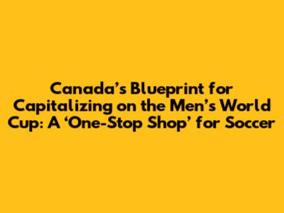 Canada’s Blueprint for Capitalizing on the Men’s World Cup: A ‘One-Stop Shop’ for Soccer
