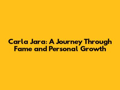 Carla Jara: A Journey Through Fame and Personal Growth