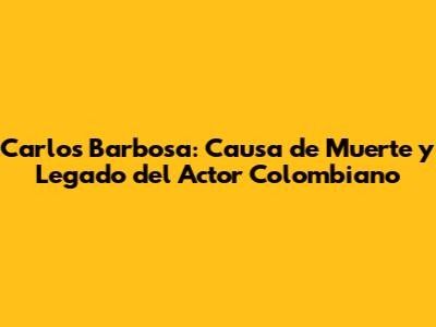 Carlos Barbosa: Causa de Muerte y Legado del Actor Colombiano