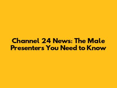 Channel 24 News: The Male Presenters You Need to Know