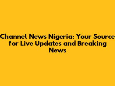 Channel News Nigeria: Your Source for Live Updates and Breaking News