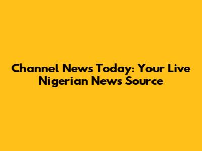 Channel News Today: Your Live Nigerian News Source