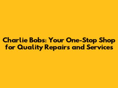 Charlie Bob's: Your One-Stop Shop for Quality Repairs and Services