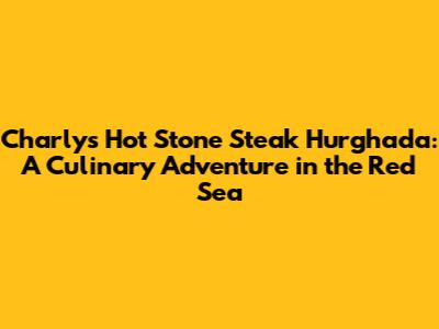 Charly's Hot Stone Steak Hurghada: A Culinary Adventure in the Red Sea