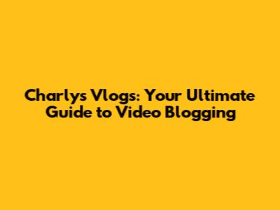 Charly's Vlogs: Your Ultimate Guide to Video Blogging