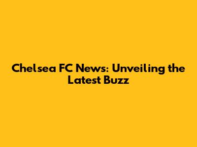 Chelsea FC News: Unveiling the Latest Buzz