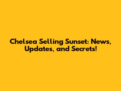 Chelsea Selling Sunset: News, Updates, and Secrets!