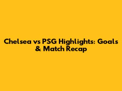 Chelsea vs PSG Highlights: Goals & Match Recap