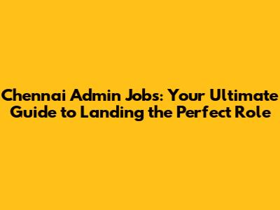Chennai Admin Jobs: Your Ultimate Guide to Landing the Perfect Role