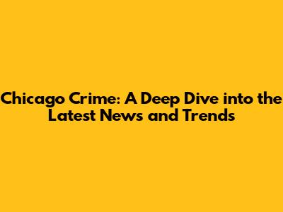 Chicago Crime: A Deep Dive into the Latest News and Trends