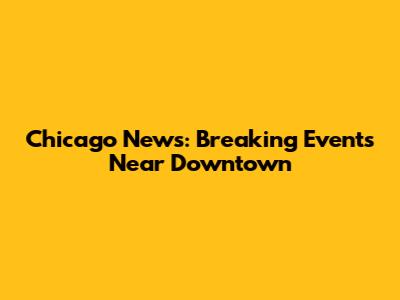 Chicago News: Breaking Events Near Downtown