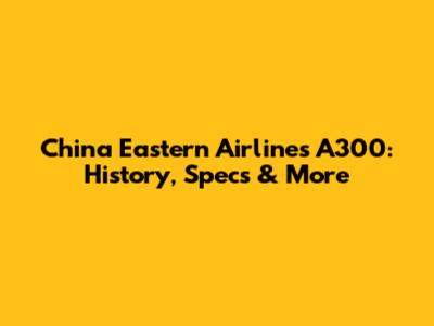 China Eastern Airlines A300: History, Specs & More