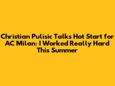 Christian Pulisic Talks Hot Start for AC Milan: 'I Worked Really Hard This Summer'