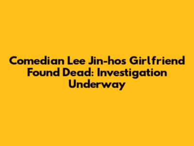 Comedian Lee Jin-ho's Girlfriend Found Dead: Investigation Underway