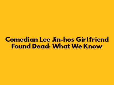 Comedian Lee Jin-ho's Girlfriend Found Dead: What We Know